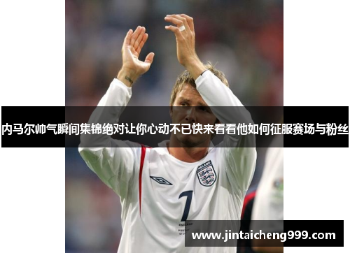 内马尔帅气瞬间集锦绝对让你心动不已快来看看他如何征服赛场与粉丝