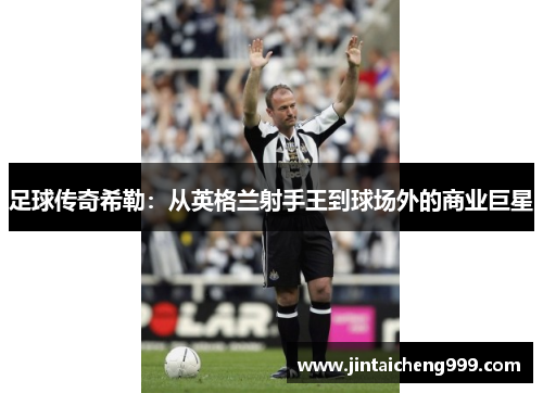足球传奇希勒：从英格兰射手王到球场外的商业巨星