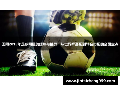 回顾2018年足球明星的辉煌与挑战：从世界杯赛场到转会市场的全面盘点