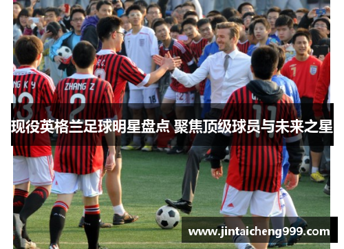 现役英格兰足球明星盘点 聚焦顶级球员与未来之星
