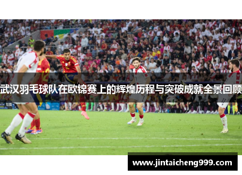武汉羽毛球队在欧锦赛上的辉煌历程与突破成就全景回顾