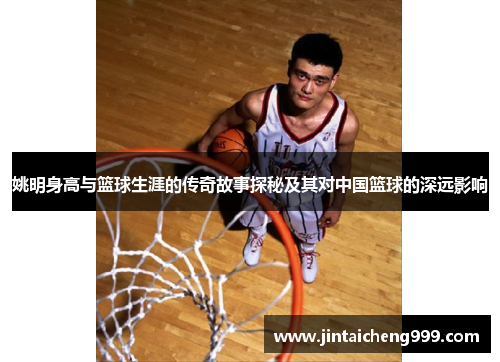 姚明身高与篮球生涯的传奇故事探秘及其对中国篮球的深远影响